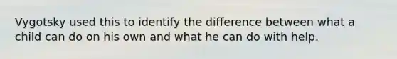 Vygotsky used this to identify the difference between what a child can do on his own and what he can do with help.