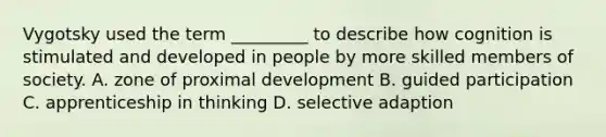 Vygotsky used the term _________ to describe how cognition is stimulated and developed in people by more skilled members of society. A. zone of proximal development B. guided participation C. apprenticeship in thinking D. selective adaption