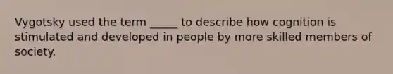 Vygotsky used the term _____ to describe how cognition is stimulated and developed in people by more skilled members of society.