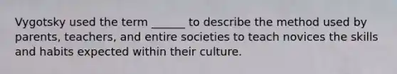 Vygotsky used the term ______ to describe the method used by parents, teachers, and entire societies to teach novices the skills and habits expected within their culture.