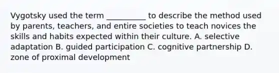 Vygotsky used the term __________ to describe the method used by parents, teachers, and entire societies to teach novices the skills and habits expected within their culture. A. selective adaptation B. guided participation C. cognitive partnership D. zone of proximal development