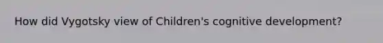 How did Vygotsky view of Children's cognitive development?