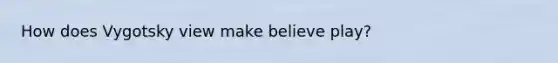 How does Vygotsky view make believe play?