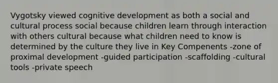 Vygotsky viewed cognitive development as both a social and cultural process social because children learn through interaction with others cultural because what children need to know is determined by the culture they live in Key Compenents -zone of proximal development -guided participation -scaffolding -cultural tools -private speech