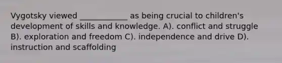 Vygotsky viewed ____________ as being crucial to children's development of skills and knowledge. A). conflict and struggle B). exploration and freedom C). independence and drive D). instruction and scaffolding