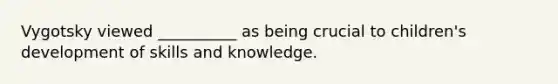 Vygotsky viewed __________ as being crucial to children's development of skills and knowledge.