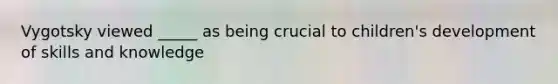 Vygotsky viewed _____ as being crucial to children's development of skills and knowledge