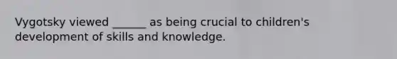Vygotsky viewed ______ as being crucial to children's development of skills and knowledge.