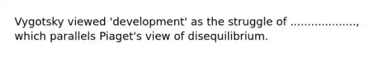 Vygotsky viewed 'development' as the struggle of ..................., which parallels Piaget's view of disequilibrium.