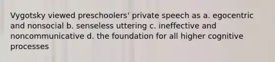 Vygotsky viewed preschoolers' private speech as a. egocentric and nonsocial b. senseless uttering c. ineffective and noncommunicative d. the foundation for all higher cognitive processes