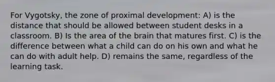 For Vygotsky, the zone of proximal development: A) is the distance that should be allowed between student desks in a classroom. B) Is the area of the brain that matures first. C) is the difference between what a child can do on his own and what he can do with adult help. D) remains the same, regardless of the learning task.