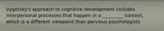 Vygotsky's approach to cognitive development includes interpersonal processes that happen in a _________ context, which is a different viewpoint than pervious psychologists