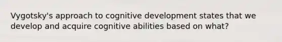 Vygotsky's approach to cognitive development states that we develop and acquire cognitive abilities based on what?