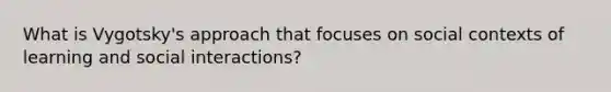 What is Vygotsky's approach that focuses on social contexts of learning and social interactions?