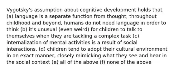 Vygotsky's assumption about cognitive development holds that (a) language is a separate function from thought; throughout childhood and beyond, humans do not need language in order to think (b) it's unusual (even weird) for children to talk to themselves when they are tackling a complex task (c) internalization of mental activities is a result of social interactions. (d) children tend to adopt their cultural environment in an exact manner, closely mimicking what they see and hear in the social context (e) all of the above (f) none of the above