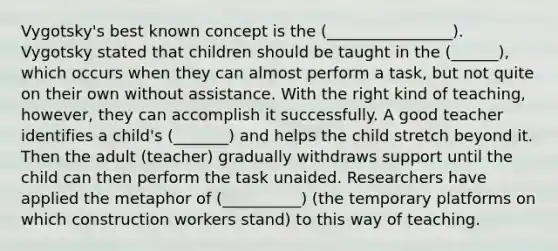 Vygotsky's best known concept is the (________________). Vygotsky stated that children should be taught in the (______), which occurs when they can almost perform a task, but not quite on their own without assistance. With the right kind of teaching, however, they can accomplish it successfully. A good teacher identifies a child's (_______) and helps the child stretch beyond it. Then the adult (teacher) gradually withdraws support until the child can then perform the task unaided. Researchers have applied the metaphor of (__________) (the temporary platforms on which construction workers stand) to this way of teaching.