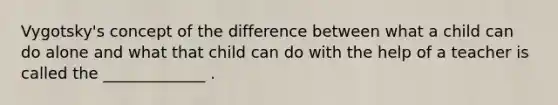 Vygotsky's concept of the difference between what a child can do alone and what that child can do with the help of a teacher is called the _____________ .