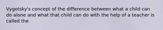 Vygotsky's concept of the difference between what a child can do alone and what that child can do with the help of a teacher is called the