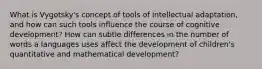 What is Vygotsky's concept of tools of intellectual adaptation, and how can such tools influence the course of cognitive development? How can subtle differences in the number of words a languages uses affect the development of children's quantitative and mathematical development?