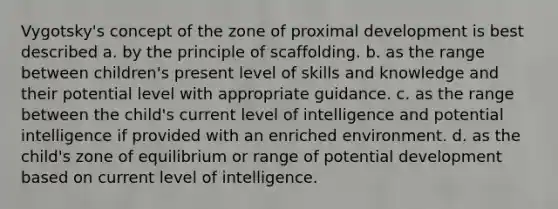 Vygotsky's concept of the zone of proximal development is best described a. ​by the principle of scaffolding. b. ​as the range between children's present level of skills and knowledge and their potential level with appropriate guidance. c. ​as the range between the child's current level of intelligence and potential intelligence if provided with an enriched environment. d. ​as the child's zone of equilibrium or range of potential development based on current level of intelligence.