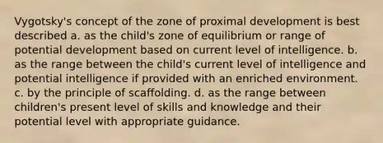 Vygotsky's concept of the zone of proximal development is best described a. ​as the child's zone of equilibrium or range of potential development based on current level of intelligence. b. ​as the range between the child's current level of intelligence and potential intelligence if provided with an enriched environment. c. ​by the principle of scaffolding. d. ​as the range between children's present level of skills and knowledge and their potential level with appropriate guidance.