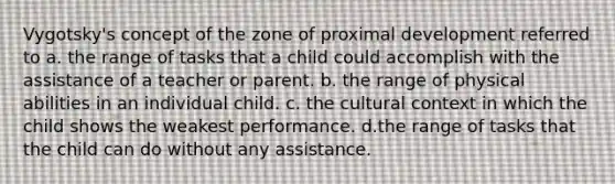 Vygotsky's concept of the zone of proximal development referred to a. the range of tasks that a child could accomplish with the assistance of a teacher or parent. b. the range of physical abilities in an individual child. c. the cultural context in which the child shows the weakest performance. d.the range of tasks that the child can do without any assistance.