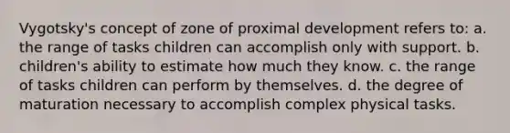 Vygotsky's concept of zone of proximal development refers to: a. the range of tasks children can accomplish only with support. b. children's ability to estimate how much they know. c. the range of tasks children can perform by themselves. d. the degree of maturation necessary to accomplish complex physical tasks.