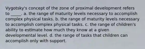 Vygotsky's concept of the zone of proximal development refers to _____. a. the range of maturity levels necessary to accomplish complex physical tasks. b. the range of maturity levels necessary to accomplish complex physical tasks. c. the range of children's ability to estimate how much they know at a given developmental level. d. the range of tasks that children can accomplish only with support.