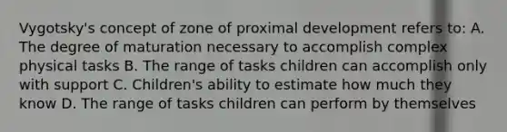 Vygotsky's concept of zone of proximal development refers to: A. The degree of maturation necessary to accomplish complex physical tasks B. The range of tasks children can accomplish only with support C. Children's ability to estimate how much they know D. The range of tasks children can perform by themselves