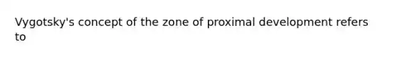 Vygotsky's concept of the zone of proximal development refers to