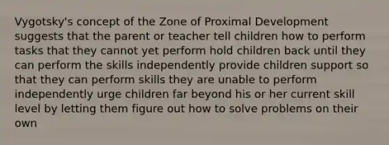 Vygotsky's concept of the Zone of Proximal Development suggests that the parent or teacher tell children how to perform tasks that they cannot yet perform hold children back until they can perform the skills independently provide children support so that they can perform skills they are unable to perform independently urge children far beyond his or her current skill level by letting them figure out how to solve problems on their own