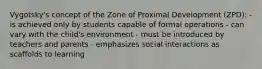 Vygotsky's concept of the Zone of Proximal Development (ZPD): - is achieved only by students capable of formal operations - can vary with the child's environment - must be introduced by teachers and parents - emphasizes social interactions as scaffolds to learning