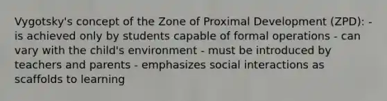 Vygotsky's concept of the Zone of Proximal Development (ZPD): - is achieved only by students capable of formal operations - can vary with the child's environment - must be introduced by teachers and parents - emphasizes social interactions as scaffolds to learning