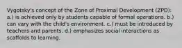 Vygotsky's concept of the Zone of Proximal Development (ZPD): a.) is achieved only by students capable of formal operations. b.) can vary with the child's environment. c.) must be introduced by teachers and parents. d.) emphasizes social interactions as scaffolds to learning.