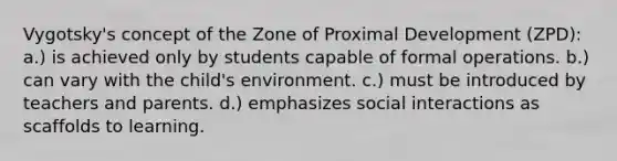 Vygotsky's concept of the Zone of Proximal Development (ZPD): a.) is achieved only by students capable of formal operations. b.) can vary with the child's environment. c.) must be introduced by teachers and parents. d.) emphasizes social interactions as scaffolds to learning.