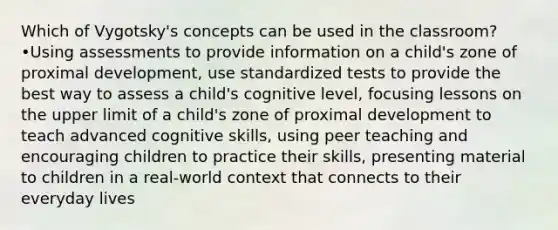 Which of Vygotsky's concepts can be used in the classroom? •Using assessments to provide information on a child's zone of proximal development, use standardized tests to provide the best way to assess a child's cognitive level, focusing lessons on the upper limit of a child's zone of proximal development to teach advanced cognitive skills, using peer teaching and encouraging children to practice their skills, presenting material to children in a real-world context that connects to their everyday lives