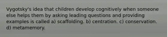 Vygotsky's idea that children develop cognitively when someone else helps them by asking leading questions and providing examples is called a) scaffolding. b) centration. c) conservation. d) metamemory.