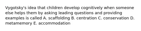 Vygotsky's idea that children develop cognitively when someone else helps them by asking leading questions and providing examples is called A. scaffolding B. centration C. conservation D. metamemory E. accommodation