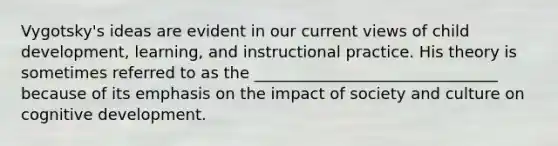 Vygotsky's ideas are evident in our current views of child development, learning, and instructional practice. His theory is sometimes referred to as the _______________________________ because of its emphasis on the impact of society and culture on cognitive development.