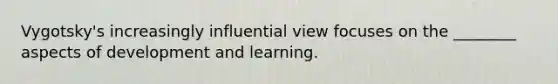 Vygotsky's increasingly influential view focuses on the ________ aspects of development and learning.