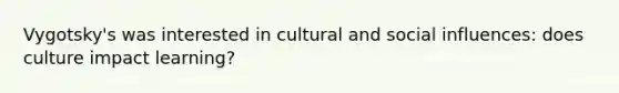 Vygotsky's was interested in cultural and social influences: does culture impact learning?