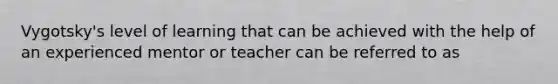 Vygotsky's level of learning that can be achieved with the help of an experienced mentor or teacher can be referred to as