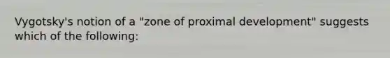 Vygotsky's notion of a "zone of proximal development" suggests which of the following: