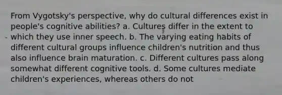 From Vygotsky's perspective, why do cultural differences exist in people's cognitive abilities? a. Cultures differ in the extent to which they use inner speech. b. The varying eating habits of different cultural groups influence children's nutrition and thus also influence brain maturation. c. Different cultures pass along somewhat different cognitive tools. d. Some cultures mediate children's experiences, whereas others do not