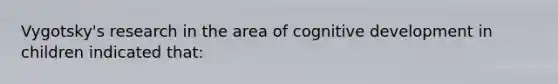 Vygotsky's research in the area of cognitive development in children indicated that: