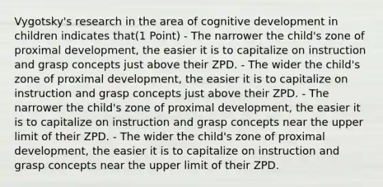 Vygotsky's research in the area of cognitive development in children indicates that(1 Point) - The narrower the child's zone of proximal development, the easier it is to capitalize on instruction and grasp concepts just above their ZPD. - The wider the child's zone of proximal development, the easier it is to capitalize on instruction and grasp concepts just above their ZPD. - The narrower the child's zone of proximal development, the easier it is to capitalize on instruction and grasp concepts near the upper limit of their ZPD. - The wider the child's zone of proximal development, the easier it is to capitalize on instruction and grasp concepts near the upper limit of their ZPD.