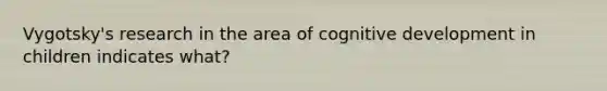 Vygotsky's research in the area of cognitive development in children indicates what?