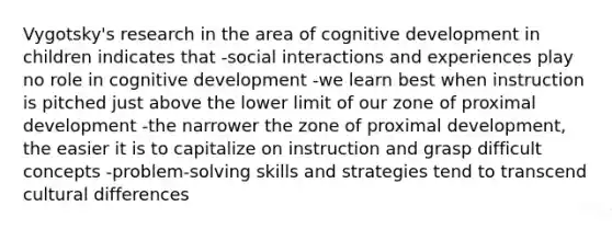 Vygotsky's research in the area of cognitive development in children indicates that -social interactions and experiences play no role in cognitive development -we learn best when instruction is pitched just above the lower limit of our zone of proximal development -the narrower the zone of proximal development, the easier it is to capitalize on instruction and grasp difficult concepts -problem-solving skills and strategies tend to transcend cultural differences