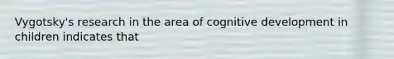 Vygotsky's research in the area of cognitive development in children indicates that