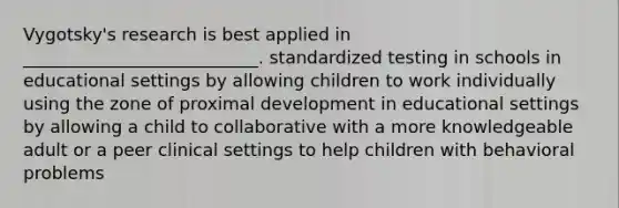 Vygotsky's research is best applied in ___________________________. standardized testing in schools in educational settings by allowing children to work individually using the zone of proximal development in educational settings by allowing a child to collaborative with a more knowledgeable adult or a peer clinical settings to help children with behavioral problems